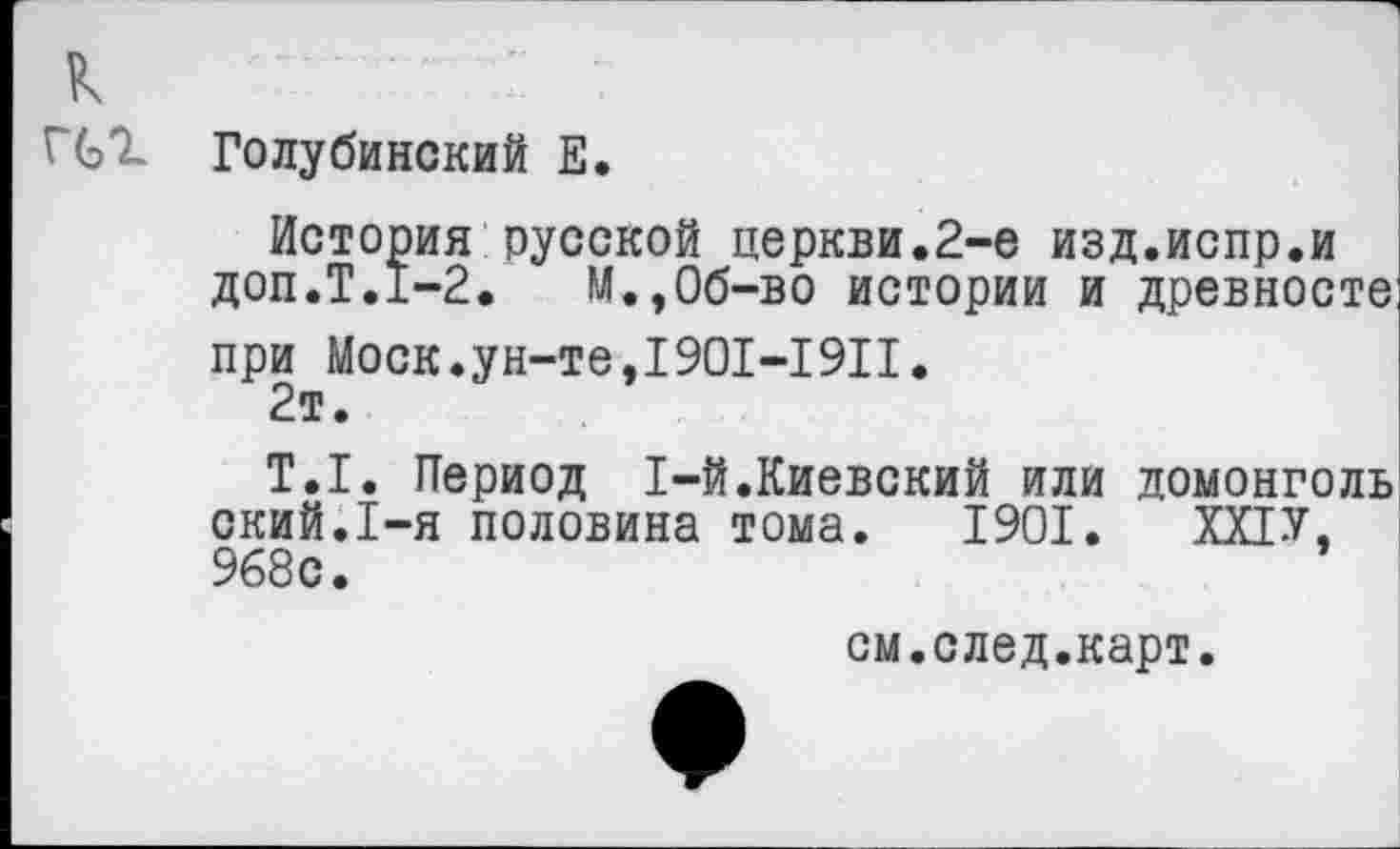 ﻿к
ГС*! Голубинский Е.
История русской церкви.2-е изд.испр.и доп.Т.1-2.	М.,Об-во истории и древносте
при Моск.ун-те,1901-1911.
2т.
Т.1. Период 1-й.Киевский или домонголь ский.1-я половина тома. 1901. ХХ1У, 968с.
см.след.карт.